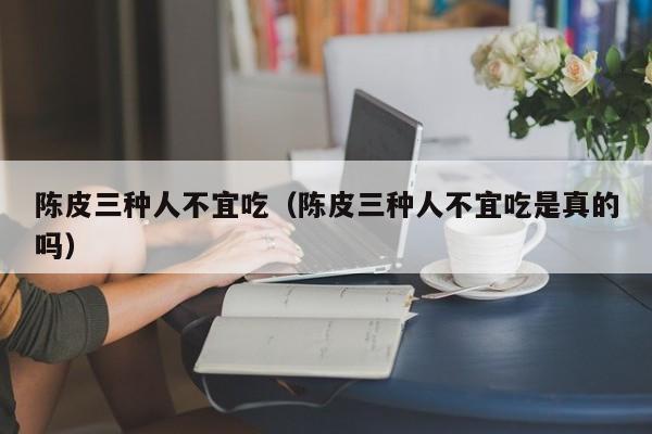 陈皮三种人不宜吃（陈皮三种人不宜吃是真的吗）