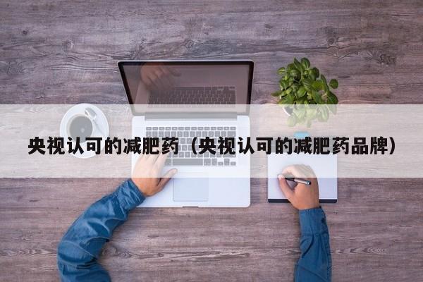 央视认可的减肥药（央视认可的减肥药品牌）