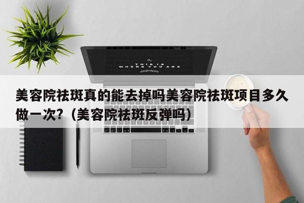 美容院祛斑真的能去掉吗美容院祛斑项目多久做一次?（美容院祛斑反弹吗）