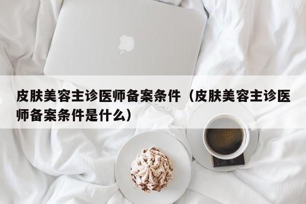 皮肤美容主诊医师备案条件（皮肤美容主诊医师备案条件是什么）