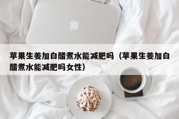 苹果生姜加白醋煮水能减肥吗（苹果生姜加白醋煮水能减肥吗女性）