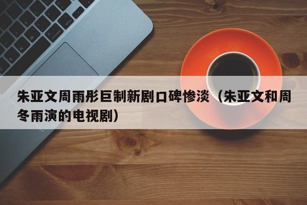 朱亚文周雨彤巨制新剧口碑惨淡（朱亚文和周冬雨演的电视剧）