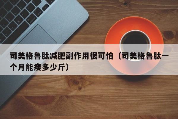 司美格鲁肽减肥副作用很可怕（司美格鲁肽一个月能瘦多少斤）