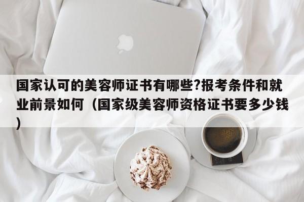 国家认可的美容师证书有哪些?报考条件和就业前景如何（国家级美容师资格证书要多少钱）