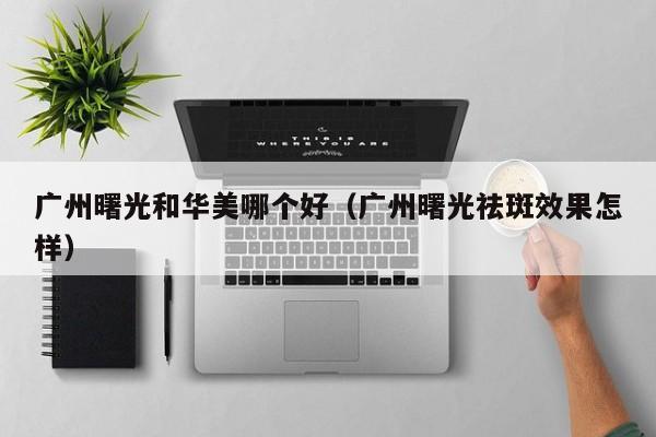 广州曙光和华美哪个好（广州曙光祛斑效果怎样）