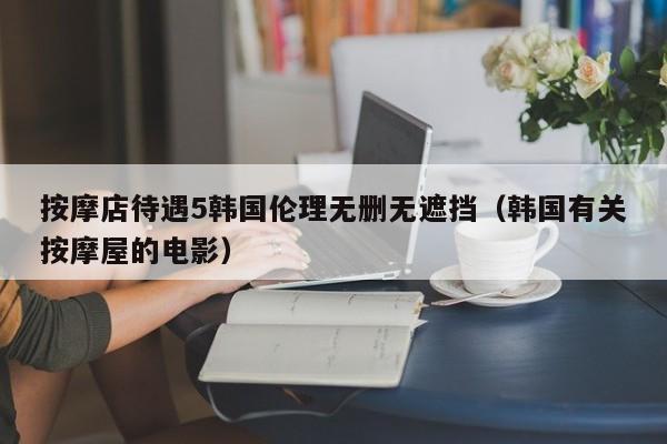 按摩店待遇5韩国伦理无删无遮挡（韩国有关按摩屋的电影）