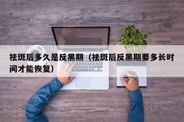 祛斑后多久是反黑期（祛斑后反黑期要多长时间才能恢复）