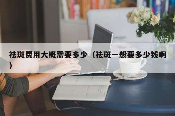 祛斑费用大概需要多少（祛斑一般要多少钱啊）