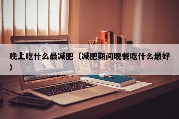 晚上吃什么最减肥(减肥期间晚餐吃什么最好)