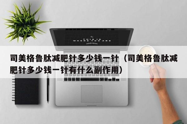 司美格鲁肽减肥针多少钱一针(司美格鲁肽减肥针多少钱一针有什么副作用)