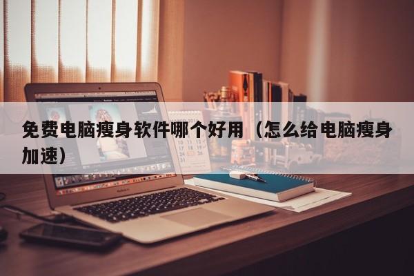 免费电脑瘦身软件哪个好用(怎么给电脑瘦身加速)