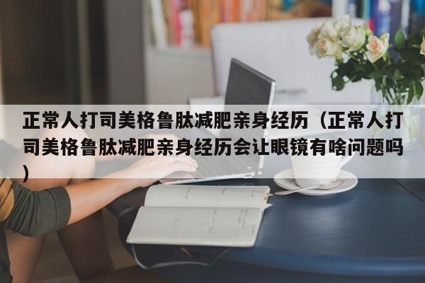 正常人打司美格鲁肽减肥亲身经历(正常人打司美格鲁肽减肥亲身经历会让眼镜有啥问题吗)