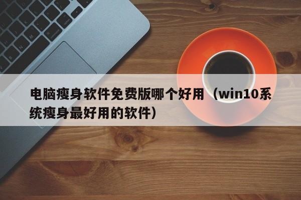 电脑瘦身软件免费版哪个好用（win10系统瘦身最好用的软件）