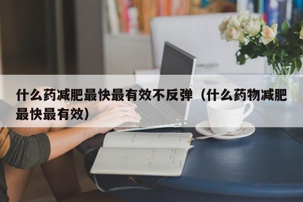 什么药减肥最快最有效不反弹（什么药物减肥最快最有效）