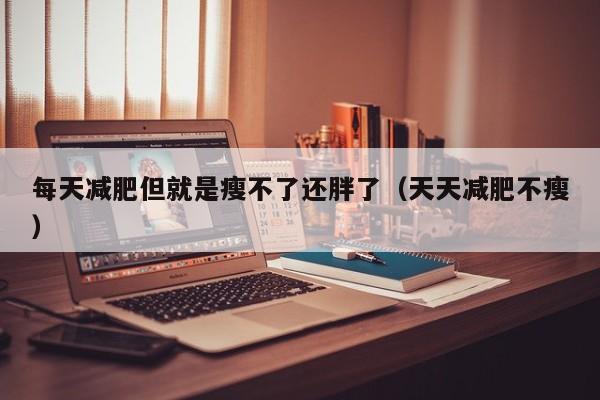 每天减肥但就是瘦不了还胖了（天天减肥不瘦）