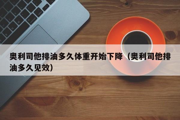 奥利司他排油多久体重开始下降（奥利司他排油多久见效）