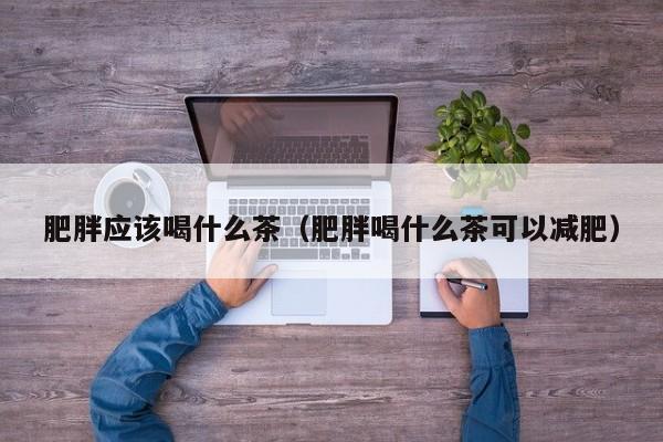 肥胖应该喝什么茶（肥胖喝什么茶可以减肥）