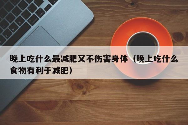 晚上吃什么最减肥又不伤害身体(晚上吃什么食物有利于减肥)