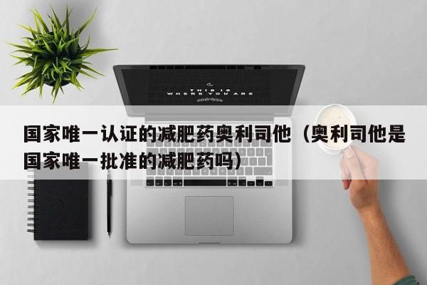 国家唯一认证的减肥药奥利司他(奥利司他是国家唯一批准的减肥药吗)