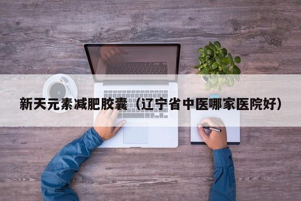 新天元素减肥胶囊(辽宁省中医哪家医院好)