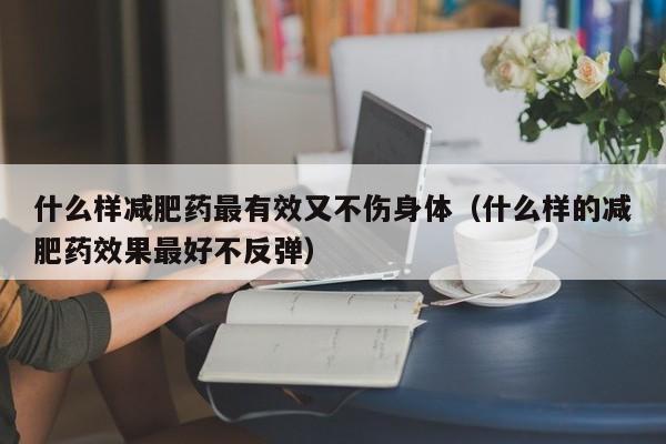 什么样减肥药最有效又不伤身体(什么样的减肥药效果最好不反弹)