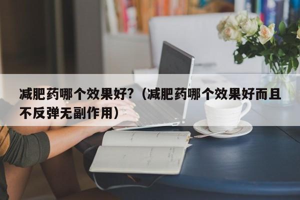 减肥药哪个效果好?(减肥药哪个效果好而且不反弹无副作用)