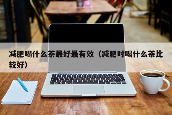 减肥喝什么茶最好最有效(减肥时喝什么茶比较好)