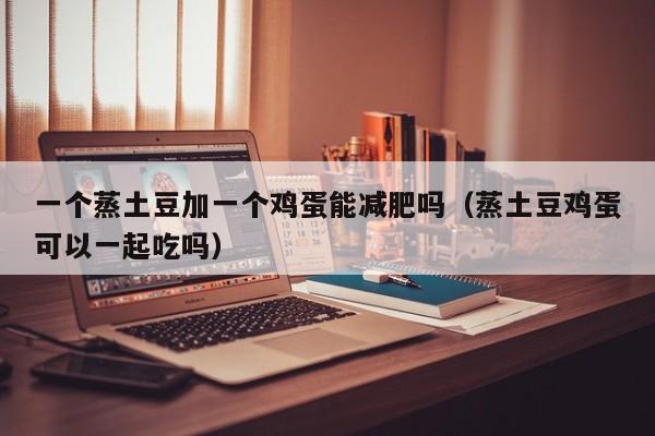 一个蒸土豆加一个鸡蛋能减肥吗(蒸土豆鸡蛋可以一起吃吗)