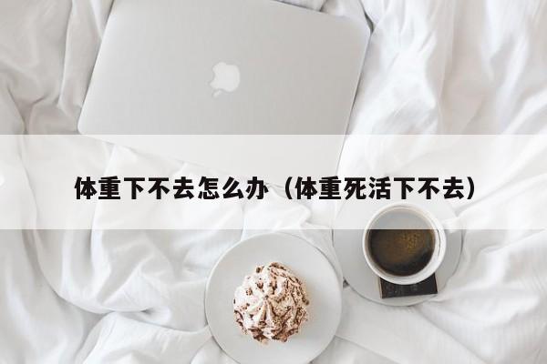 体重下不去怎么办(体重死活下不去)